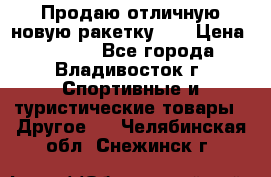 Продаю отличную новую ракетку :) › Цена ­ 3 500 - Все города, Владивосток г. Спортивные и туристические товары » Другое   . Челябинская обл.,Снежинск г.